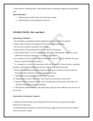 2. Noise removal: Add noise above 3 KHz and then remove interference suppression using 400 Hz
tone.
Open Experiment
1. Impulse response of first order and second order systems.
2. Implementation of I/D sampling rate converters
INSTRUCTIONS / Do’s and Don’t
Instruction to Students:-
1. Do not handle any equipment without reading the instructions /Instruction manuals.
2. Observe type of sockets of equipment power to avoid mechanical damage.
3. Do not insert connectors forcefully in the Sockets.
4. Strictly observe the instructions given by the Teacher/ Lab Instructor.
5. After the experiment is over, the students must hand over the Bread board, Trainer kits, wires,
CRO Probes and other Components to the lab assistant / teacher.
6. It is mandatory to come to lab in a formal dress (Shirts, Trousers, ID card, and Shoes for boys).
Strictly no Jeans for both Girls and Boys.
7. It is mandatory to come with observation book and lab record in which previous experiment
should be written in Record and the present lab‘s experiment in Observation book.
8. Observation book of the present lab experiment should be get corrected on the same day and
Record should be corrected on the next scheduled lab session.
9. Mobile Phones should be Switched OFF in the lab session.
10. Students have to come to lab in-time. Late comers are not allowed to enter the lab.
11. Prepare for the viva questions. At the end of the experiment, the lab faculty will ask the viva
Questions and marks are allotted accordingly.
12. Bring all the required stationery like graph sheets, pencil & eraser, different color pens etc. for
the lab class.
Instructions to Laboratory Teachers:-
1. Observation book and lab records submitted for the lab work are to be checked and signed
before the next lab session.
2. Students should be instructed to switch ON the power supply after the connections are checked
by the lab assistant / teacher.
 