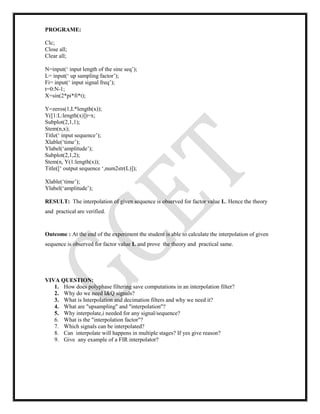 PROGRAME:
Clc;
Close all;
Clear all;
N=input(‘ input length of the sine seq’);
L= input(‘ up sampling factor’);
Fi= input(‘ input signal freq’);
t=0:N-1;
X=sin(2*pi*fi*t);
Y=zeros(1,L*length(x));
Y([1:L:length(x)])=x;
Subplot(2,1,1);
Stem(n,x);
Title(‘ input sequence’);
Xlable(‘time’);
Ylabel(‘amplitude’);
Subplot(2,1,2);
Stem(n, Y(1:length(x));
Title([‘ output sequence ‘,num2str(L)]);
Xlable(‘time’);
Ylabel(‘amplitude’);
RESULT: The interpolation of given sequence is observed for factor value L. Hence the theory
and practical are verified.
Outcome : At the end of the experiment the student is able to calculate the interpolation of given
sequence is observed for factor value L and prove the theory and practical same.
VIVA QUESTION:
1. How does polyphase filtering save computations in an interpolation filter?
2. Why do we need I&Q signals?
3. What is Interpolation and decimation filters and why we need it?
4. What are "upsampling" and "interpolation"?
5. Why interpolate,i needed for any signal/sequence?
6. What is the "interpolation factor"?
7. Which signals can be interpolated?
8. Can interpolate will happens in multiple stages? If yes give reason?
9. Give any example of a FIR interpolator?
 