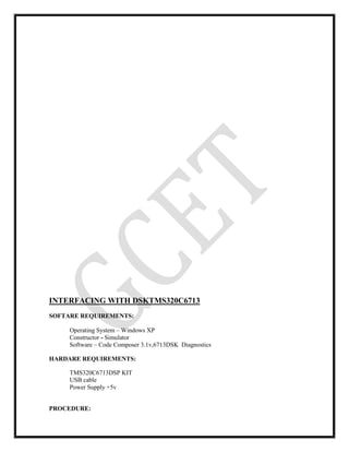INTERFACING WITH DSKTMS320C6713
SOFTARE REQUIREMENTS:
Operating System – Windows XP
Constructor - Simulator
Software – Code Composer 3.1v,6713DSK Diagnostics
HARDARE REQUIREMENTS:
TMS320C6713DSP KIT
USB cable
Power Supply +5v
PROCEDURE:
 