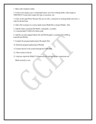 1. Open code composer studio
2. Create a new project, give a meaningful name ,save into working folder, select target as
TMS320C6713,and select output file type is execution. out.
3. Click on file opennewsource file save it with .c extension in working folder and write .c-
code for desired task.
4. Add c-file to project as a source [path sourceadd files to projectadd c. file].
5. Add the linker command filehello .cmd.[path c.ccstudio-
v3.1tutorialdsk67/3HELLO1Hello.cmd]
6. Add the run time support library file rts6700.lib.[path c.ccstudio-v.3.1c600cg
toolslibrts6700.lib].
7. Compile the program [path projectcompile file]
10. Build the program [path projectbuild]
11.Connect the kit to the system through the USB cable
12. Then switch on the kit
13. And now check the DSK6713 diagnostics kit whether all the connections are
Made correctly or not
 