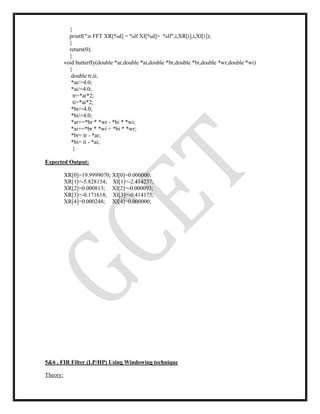 {
printf("n FFT XR[%d] = %lf XI[%d]= %lf",i,XR[i],i,XI[i]);
}
return(0);
}
void butterfly(double *ar,double *ai,double *br,double *bi,double *wr,double *wi)
{
double tr,ti;
*ar/=4.0;
*ai/=4.0;
tr=*ar*2;
ti=*ai*2;
*br/=4.0;
*bi/=4.0;
*ar+=*br * *wr - *bi * *wi;
*ai+=*br * *wi + *bi * *wr;
*br= tr - *ar;
*bi= ti - *ai;
}
Expected Output:
XR[0]=19.9999070; XI[0]=0.000000;
XR[1]=-5.828134; XI[1]=-2.414237;
XR[2]=0.000813; XI[2]=-0.000093;
XR[3]=-0.171618; XI[3]=-0.414175;
XR[4]=0.000248; XI[4]=0.000000;
5&6 . FIR Filter (LP/HP) Using Windowing technique
Theory:
 