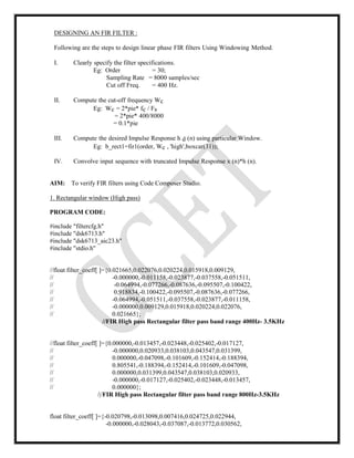 DESIGNING AN FIR FILTER :
Following are the steps to design linear phase FIR filters Using Windowing Method.
I. Clearly specify the filter specifications.
Eg: Order = 30;
Sampling Rate = 8000 samples/sec
Cut off Freq. = 400 Hz.
II. Compute the cut-off frequency Wc
Eg: Wc = 2*pie* fc / Fs
= 2*pie* 400/8000
= 0.1*pie
III. Compute the desired Impulse Response h d (n) using particular Window.
Eg: b_rect1=fir1(order, Wc , 'high',boxcar(31));
IV. Convolve input sequence with truncated Impulse Response x (n)*h (n).
AIM: To verify FIR filters using Code Composer Studio.
1. Rectangular window (High pass)
PROGRAM CODE:
#include "filtercfg.h"
#include "dsk6713.h"
#include "dsk6713_aic23.h"
#include "stdio.h"
//float filter_coeff[ ]={0.021665,0.022076,0.020224,0.015918,0.009129,
// -0.000000,-0.011158,-0.023877,-0.037558,-0.051511,
// -0.064994,-0.077266,-0.087636,-0.095507,-0.100422,
// 0.918834,-0.100422,-0.095507,-0.087636,-0.077266,
// -0.064994,-0.051511,-0.037558,-0.023877,-0.011158,
// -0.000000,0.009129,0.015918,0.020224,0.022076,
// 0.021665};
//FIR High pass Rectangular filter pass band range 400Hz- 3.5KHz
//float filter_coeff[ ]={0.000000,-0.013457,-0.023448,-0.025402,-0.017127,
// -0.000000,0.020933,0.038103,0.043547,0.031399,
// 0.000000,-0.047098,-0.101609,-0.152414,-0.188394,
// 0.805541,-0.188394,-0.152414,-0.101609,-0.047098,
// 0.000000,0.031399,0.043547,0.038103,0.020933,
// -0.000000,-0.017127,-0.025402,-0.023448,-0.013457,
// 0.000000};
/|/FIR High pass Rectangular filter pass band range 800Hz-3.5KHz
float filter_coeff[ ]={-0.020798,-0.013098,0.007416,0.024725,0.022944,
-0.000000,-0.028043,-0.037087,-0.013772,0.030562,
 