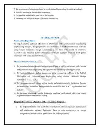 3. The promptness of submission should be strictly insisted by awarding the marks accordingly.
4. Ask viva questions at the end of the experiment.
5. Do not allow students who come late to the lab class.
6. Encourage the students to do the experiments innovatively.
ECE DEPARTMENT
Vision of the Department
To impart quality technical education in Electronics and Communication Engineering
emphasizing analysis, design/synthesis and evaluation of hardware/embedded software
using various Electronic Design Automation (EDA) tools with accent on creativity,
innovation and research thereby producing competent engineers who can meet global
challenges with societal commitment.
Mission of the Department
i. To impart quality education in fundamentals of basic sciences, mathematics, electronics
and communication engineering through innovative teaching-learning processes.
ii. To facilitate Graduates define, design, and solve engineering problems in the field of
Electronics and Communication Engineering using various Electronic Design
Automation (EDA) tools.
iii. To encourage research culture among faculty and students thereby facilitating them to
be creative and innovative through constant interaction with R & D organizations and
Industry.
iv. To inculcate teamwork, imbibe leadership qualities, professional ethics and social
responsibilities in students and faculty.
Program Educational Objectives of B. Tech (ECE) Program :
I. To prepare students with excellent comprehension of basic sciences, mathematics
and engineering subjects facilitating them to gain employment or pursue
postgraduate studies with an appreciation for lifelong learning.
 