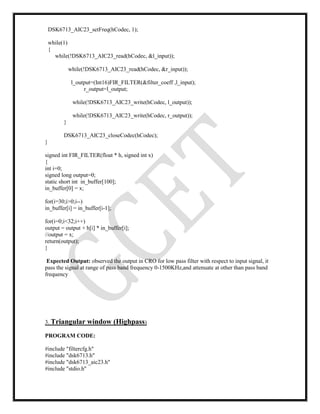 DSK6713_AIC23_setFreq(hCodec, 1);
while(1)
{
while(!DSK6713_AIC23_read(hCodec, &l_input));
while(!DSK6713_AIC23_read(hCodec, &r_input));
l_output=(Int16)FIR_FILTER(&filter_coeff ,l_input);
r_output=l_output;
while(!DSK6713_AIC23_write(hCodec, l_output));
while(!DSK6713_AIC23_write(hCodec, r_output));
}
DSK6713_AIC23_closeCodec(hCodec);
}
signed int FIR_FILTER(float * h, signed int x)
{
int i=0;
signed long output=0;
static short int in_buffer[100];
in_buffer[0] = x;
for(i=30;i>0;i--)
in_buffer[i] = in_buffer[i-1];
for(i=0;i<32;i++)
output = output + h[i] * in_buffer[i];
//output = x;
return(output);
}
Expected Output: observed the output in CRO for low pass filter with respect to input signal, it
pass the signal at range of pass band frequency 0-1500KHz,and attenuate at other than pass band
frequency
3. Triangular window (Highpass)
PROGRAM CODE:
#include "filtercfg.h"
#include "dsk6713.h"
#include "dsk6713_aic23.h"
#include "stdio.h"
 