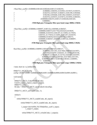//float filter_coeff[]={0.000000,0.001445,0.002648,0.003127,0.002391,
// -0.000000,-0.004383,-0.010943,-0.019672,-0.030353,
// -0.042554,-0.055647,-0.068853,-0.081290,-0.092048,
// 0.902380,-0.092048,-0.081290,-0.068853,-0.055647,
// -0.042554,-0.030353,-0.019672,-0.010943,-0.004383,
// -0.000000,0.002391,0.003127,0.002648,0.001445,
// 0.000000};
//FIR High pass Triangular filter pass band range 400Hz-3.5KHz
//float filter_coeff[]={0.000000,-0.000897,-0.003126,-0.005080,-0.004567,
// -0.000000,0.008373,0.017782,0.023225,0.018839,
// 0.000000,-0.034539,-0.081287,-0.132092,-0.175834,
// 0.805541,-0.175834,-0.132092,-0.081287,-0.034539,
// 0.000000,0.018839,0.023225,0.017782,0.008373,
// -0.000000,-0.004567,-0.005080,-0.003126,-0.000897,
// 0.000000};
//FIR High pass Triangular filter pass band range 800Hz-3.5KHz
float filter_coeff[]={0.000000,-0.000901,0.001021,0.005105,0.006317,
-0.000000,-0.011581,-0.017868,-0.007583,0.018931,
0.042944,0.034707,-0.026541,-0.132736,-0.243196,
0.708287,-0.243196,-0.132736,-0.026541,0.034707,
0.042944,0.018931,-0.007583,-0.017868,-0.011581,
-0.000000,0.006317,0.005105,0.001021,-0.000901,
0.000000};
//FIR High pass Triangular filter pass band range 1200Hz-3.5KHz
//static short int in_buffer[100];
DSK6713_AIC23_Config
config={0x0017,0x0017,0x00d8,0x00d8,0x0011,0x0000,0x0000,0x0043,0x0081,0x0001};
void main( )
{
DSK6713_AIC23_CodecHandle hCodec;
Uint32 l_input, r_input,l_output, r_output;
DSK6713_init();
hCodec = DSK6713_AIC23_openCodec(0, &config);
DSK6713_AIC23_setFreq(hCodec, 1);
while(1)
{
while(!DSK6713_AIC23_read(hCodec, &l_input));
while(!DSK6713_AIC23_read(hCodec, &r_input));
l_output=(Int16)FIR_FILTER(&filter_coeff ,l_input);
r_output=l_output;
while(!DSK6713_AIC23_write(hCodec, l_output));
 