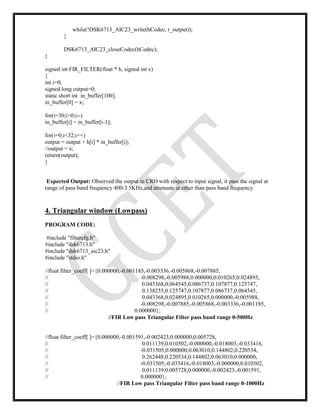 while(!DSK6713_AIC23_write(hCodec, r_output));
}
DSK6713_AIC23_closeCodec(hCodec);
}
signed int FIR_FILTER(float * h, signed int x)
{
int i=0;
signed long output=0;
static short int in_buffer[100];
in_buffer[0] = x;
for(i=30;i>0;i--)
in_buffer[i] = in_buffer[i-1];
for(i=0;i<32;i++)
output = output + h[i] * in_buffer[i];
//output = x;
return(output);
}
Expected Output: Observed the output in CRO with respect to input signal, it pass the signal at
range of pass band frequency 400-3.5KHz,and attenuate at other than pass band frequency
4. Triangular window (Lowpass)
PROGRAM CODE:
#include "filtercfg.h"
#include "dsk6713.h"
#include "dsk6713_aic23.h"
#include "stdio.h"
//float filter_coeff[ ]={0.000000,-0.001185,-0.003336,-0.005868,-0.007885,
// -0.008298,-0.005988,0.000000,0.010265,0.024895,
// 0.043368,0.064545,0.086737,0.107877,0.125747,
// 0.138255,0.125747,0.107877,0.086737,0.064545,
// 0.043368,0.024895,0.010265,0.000000,-0.005988,
// -0.008298,-0.007885,-0.005868,-0.003336,-0.001185,
// 0.000000};
//FIR Low pass Triangular Filter pass band range 0-500Hz
//float filter_coeff[ ]={0.000000,-0.001591,-0.002423,0.000000,0.005728,
// 0.011139,0.010502,-0.000000,-0.018003,-0.033416,
// -0.031505,0.000000,0.063010,0.144802,0.220534,
// 0.262448,0.220534,0.144802,0.063010,0.000000,
// -0.031505,-0.033416,-0.018003,-0.000000,0.010502,
// 0.011139,0.005728,0.000000,-0.002423,-0.001591,
// 0.000000};
//FIR Low pass Triangular Filter pass band range 0-1000Hz
 