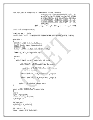 float filter_coeff[ ]={0.000000,-0.001104,0.001287,0.005467,0.003043,
-0.007731,-0.013469,0.000000,0.023089,0.023194,
-0.016737,-0.060136,-0.033474,0.100508,0.282844,
0.386435,0.282844,0.100508,-0.033474,-0.060136,
-0.016737,0.023194,0.023089,0.000000,-0.013469,
-0.007731,0.003043,0.005467,0.001287,-0.001104,
0.000000};
//FIR Low pass Triangular Filter pass band range 0-1500Hz
//static short int in_buffer[100];
DSK6713_AIC23_Config
config={0x0017,0x0017,0x00d8,0x00d8,0x0011,0x0000,0x0000,0x0043,0x0081,0x0001};
void main( )
{
DSK6713_AIC23_CodecHandle hCodec;
Uint32 l_input, r_input,l_output, r_output;
DSK6713_init();
hCodec = DSK6713_AIC23_openCodec(0, &config);
DSK6713_AIC23_setFreq(hCodec, 1);
while(1)
{
while(!DSK6713_AIC23_read(hCodec, &l_input));
while(!DSK6713_AIC23_read(hCodec, &r_input));
l_output=(Int16)FIR_FILTER(&filter_coeff ,l_input);
r_output=l_output;
while(!DSK6713_AIC23_write(hCodec, l_output));
while(!DSK6713_AIC23_write(hCodec, r_output));
}
DSK6713_AIC23_closeCodec(hCodec);
}
signed int FIR_FILTER(float * h, signed int x)
{
int i=0;
signed long output=0;
static short int in_buffer[100];
in_buffer[0] = x;
for(i=30;i>0;i--)
in_buffer[i] = in_buffer[i-1];
for(i=0;i<32;i++)
output = output + h[i] * in_buffer[i];
 