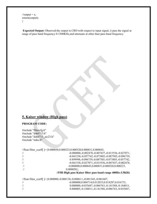 //output = x;
return(output);
}
Expected Output: Observed the output in CRO with respect to input signal, it pass the signal at
range of pass band frequency 0-1500KHz,and attenuate at other than pass band frequency
5. Kaiser window (High pass)
PROGRAM CODE:
#include "filtercfg.h"
#include "dsk6713.h"
#include "dsk6713_aic23.h"
#include "stdio.h"
//float filter_coeff[ ]={0.000050,0.000223,0.000520,0.000831,0.000845,
// -0.000000,-0.002478,-0.007437,-0.015556,-0.027071,
// -0.041538,-0.057742,-0.073805,-0.087505,-0.096739,
// 0.899998,-0.096739,-0.087505,-0.073805,-0.057742,
// -0.041538,-0.027071,-0.015556,-0.007437,-0.002478,
// -0.000000,0.000845,0.000831,0.000520,0.000223,
// 0.000050};
//FIR High pass Kaiser filter pass band range 400Hz-3.5KHz
//float filter_coeff[ ]={0.000000,-0.000138,-0.000611,-0.001345,-0.001607,
// -0.000000,0.004714,0.012033,0.018287,0.016731,
// 0.000000,-0.035687,-0.086763,-0.141588,-0.184011,
// 0.800005,-0.184011,-0.141588,-0.086763,-0.035687,
 
