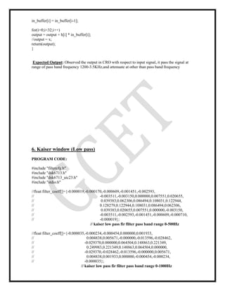 in_buffer[i] = in_buffer[i-1];
for(i=0;i<32;i++)
output = output + h[i] * in_buffer[i];
//output = x;
return(output);
}
Expected Output: Observed the output in CRO with respect to input signal, it pass the signal at
range of pass band frequency 1200-3.5KHz,and attenuate at other than pass band frequency
6. Kaiser window (Low pass)
PROGRAM CODE:
#include "filtercfg.h"
#include "dsk6713.h"
#include "dsk6713_aic23.h"
#include "stdio.h"
//float filter_coeff[]={-0.000019,-0.000170,-0.000609,-0.001451,-0.002593,
// -0.003511,-0.003150,0.000000,0.007551,0.020655,
// 0.039383,0.062306,0.086494,0.108031,0.122944,
// 0.128279,0.122944,0.108031,0.086494,0.062306,
// 0.039383,0.020655,0.007551,0.000000,-0.003150,
// -0.003511,-0.002593,-0.001451,-0.000609,-0.000710,
// -0.000019};
// kaiser low pass fir filter pass band range 0-500Hz
//float filter_coeff[]={-0.000035,-0.000234,-0.000454,0.000000,0.001933,
// 0.004838,0.005671,-0.000000,-0.013596,-0.028462,
// -0.029370,0.000000,0.064504,0.148863,0.221349,
// 0.249983,0.221349,0.148863,0.064504,0.000000,
// -0.029370,-0.028462,-0.013596,-0.000000,0.005671,
// 0.004838,0.001933,0.000000,-0.000454,-0.000234,
// -0.000035};
// kaiser low pass fir filter pass band range 0-1000Hz
 