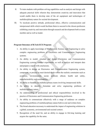 II. To train students with problem solving capabilities such as analysis and design with
adequate practical skills wherein they demonstrate creativity and innovation that
would enable them to develop state of the art equipment and technologies of
multidisciplinary nature for societal development.
III. To inculcate positive attitude, professional ethics, effective communication and
interpersonal skills which would facilitate them to succeed in the chosen profession
exhibiting creativity and innovation through research and development both as team
member and as well as leader.
Program Outcomes of B.Tech ECE Program:
1. An ability to apply knowledge of Mathematics, Science, and Engineering to solve
complex engineering problems of Electronics and Communication Engineering
systems.
2. An ability to model, simulate and design Electronics and Communication
Engineering systems, conduct experiments, as well as analyze and interpret data
and prepare a report with conclusions.
3. An ability to design an Electronics and Communication Engineering system,
component, or process to meet desired needs within the realistic constraints such as
economic, environmental, social, political, ethical, health and safety,
manufacturability and sustainability.
4. An ability to function on multidisciplinary teams involving interpersonal skills.
5. An ability to identify, formulate and solve engineering problems of
multidisciplinary nature.
6. An understanding of professional and ethical responsibilities involved in the
practice of Electronics and Communication Engineering profession.
7. An ability to communicate effectively with a range of audience on complex
engineering problems of multidisciplinary nature both in oral and written form.
8. The broad education necessary to understand the impact of engineering solutions in
a global, economic, environmental and societal context.
9. Recognition of the need for, and an ability to engage in life-long learning and
acquire the capability for the same.
 