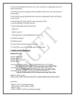 4. Click on file opennewsource file save it with .c extension in working folder and write C-
code for desired task.
4. Filenew dsp bios configuration file select DSK6713.cdB. save it with .cdb extension in
working folder.
5. Add .cdb file to project [pathright click on dsp Bios configuration select .cdb file] and
choose .cdb file.
6. Add the library file ‘dsk6713bsl.lib’ to the current project. [Path
c.ccstudioc600dsk6713libdsk6713bst.lib]
7. Under working folder include 3-header files
“dsk6713.h”
“dsk6713_aic23.h”
“Filtercfg.h”(pathc:ccstudioc6000dsk6713include.)
8. Compile the program
9. Build the program
10. Connect the kit and load the program then run
11. In the CRO we can verify the output signal with input signal
1. Butterworth (High pass)
PROGRAM CODE:
#include "filtercfg.h"
#include "dsk6713.h"
#include "dsk6713_aic23.h"
#include "stdio.h"
//const signed int filter_coeff[ ] = {20539,-20539,20539,32767,-18173,13406};
//IIR_BUTTERWORTH_HP FILTER pass band range 2.5kHz-11KHz
//const signed int filter_coeff[ ] = {15241,-15241,15241,32761,-10161,7877};
//IIR_BUTTERWORTH_HP FILTER pass band range 4kHz-11KHz
const signed int filter_coeff[ ] = { 7215,-7215,7215,32767,5039,6171};
//IIR_BUTTERWORTH_HP FILTER pass band range 7kHz-11Khz
DSK6713_AIC23_Config
config={0x0017,0x0017,0x00d8,0x00d8,0x0011,0x0000,0x0000,0x0043,0x0081,0x0001};
void main( )
{
DSK6713_AIC23_CodecHandle hCodec;
Uint32 l_input, r_input,l_output, r_output;
DSK6713_init();
hCodec = DSK6713_AIC23_openCodec(0, &config);
 