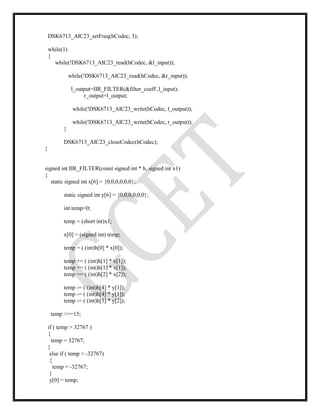 DSK6713_AIC23_setFreq(hCodec, 3);
while(1)
{
while(!DSK6713_AIC23_read(hCodec, &l_input));
while(!DSK6713_AIC23_read(hCodec, &r_input));
l_output=IIR_FILTER(&filter_coeff ,l_input);
r_output=l_output;
while(!DSK6713_AIC23_write(hCodec, l_output));
while(!DSK6713_AIC23_write(hCodec, r_output));
}
DSK6713_AIC23_closeCodec(hCodec);
}
signed int IIR_FILTER(const signed int * h, signed int x1)
{
static signed int x[6] = {0,0,0,0,0,0};
static signed int y[6] = {0,0,0,0,0,0};
int temp=0;
temp = (short int)x1;
x[0] = (signed int) temp;
temp = ( (int)h[0] * x[0]);
temp += ( (int)h[1] * x[1]);
temp += ( (int)h[1] * x[1]);
temp += ( (int)h[2] * x[2]);
temp -= ( (int)h[4] * y[1]);
temp -= ( (int)h[4] * y[1]);
temp -= ( (int)h[5] * y[2]);
temp >>=15;
if ( temp > 32767 )
{
temp = 32767;
}
else if ( temp < -32767)
{
temp = -32767;
}
y[0] = temp;
 