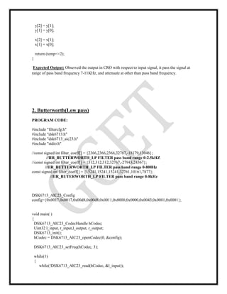 y[2] = y[1];
y[1] = y[0];
x[2] = x[1];
x[1] = x[0];
return (temp<<2);
}
Expected Output: Observed the output in CRO with respect to input signal, it pass the signal at
range of pass band frequency 7-11KHz, and attenuate at other than pass band frequency.
2. Butterworth(Low pass)
PROGRAM CODE:
#include "filtercfg.h"
#include "dsk6713.h"
#include "dsk6713_aic23.h"
#include "stdio.h"
//const signed int filter_coeff[] = {2366,2366,2366,32767,-18179,13046};
//IIR_BUTTERWORTH_LP FILTER pass band range 0-2.5kHZ
//const signed int filter_coeff[] = {312,312,312,32767,-27943,24367};
//IIR_BUTTERWORTH_LP FILTER pass band range 0-800Hz
const signed int filter_coeff[] = {15241,15241,15241,32761,10161,7877};
//IIR_BUTERWORTH_LP FILTER pass band range 0-8kHz
DSK6713_AIC23_Config
config={0x0017,0x0017,0x00d8,0x00d8,0x0011,0x0000,0x0000,0x0043,0x0081,0x0001};
void main( )
{
DSK6713_AIC23_CodecHandle hCodec;
Uint32 l_input, r_input,l_output, r_output;
DSK6713_init();
hCodec = DSK6713_AIC23_openCodec(0, &config);
DSK6713_AIC23_setFreq(hCodec, 3);
while(1)
{
while(!DSK6713_AIC23_read(hCodec, &l_input));
 