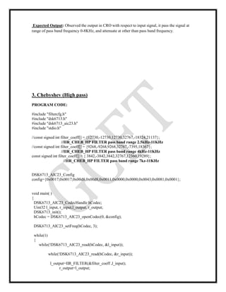 Expected Output: Observed the output in CRO with respect to input signal, it pass the signal at
range of pass band frequency 0-8KHz, and attenuate at other than pass band frequency.
3. Chebyshev (High pass)
PROGRAM CODE:
#include "filtercfg.h"
#include "dsk6713.h"
#include "dsk6713_aic23.h"
#include "stdio.h"
//const signed int filter_coeff[] = {12730,-12730,12730,32767,-18324,21137};
//IIR_CHEB_HP FILTER pass band range 2.5kHz-11KHz
//const signed int filter_coeff[] = {9268,-9268,9268,32767,-7395,18367};
//IIR_CHEB_HP FILTER pass band range 4kHz-11KHz
const signed int filter_coeff[] = { 3842,-3842,3842,32767,12360,19289};
//IIR_CHEB_HP FILTER pass band range 7kz-11KHz
DSK6713_AIC23_Config
config={0x0017,0x0017,0x00d8,0x00d8,0x0011,0x0000,0x0000,0x0043,0x0081,0x0001};
void main( )
{
DSK6713_AIC23_CodecHandle hCodec;
Uint32 l_input, r_input,l_output, r_output;
DSK6713_init();
hCodec = DSK6713_AIC23_openCodec(0, &config);
DSK6713_AIC23_setFreq(hCodec, 3);
while(1)
{
while(!DSK6713_AIC23_read(hCodec, &l_input));
while(!DSK6713_AIC23_read(hCodec, &r_input));
l_output=IIR_FILTER(&filter_coeff ,l_input);
r_output=l_output;
 
