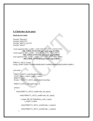 4. Chebyshev (Low pass)
PROGRAM CODE:
#include "filtercfg.h"
#include "dsk6713.h"
#include "dsk6713_aic23.h"
#include "stdio.h"
//const signed int filter_coeff[] = {1455,1455,1455,32767,-23410,21735};
//IIR_CHEB_LP FILTER pass band range 0-2.5kHz
//const signed int filter_coeff[] = {168,168,168,32767,-30225,28637};
//IIR_CHEB_LP FILTER pass band range 0-800Hz
const signed int filter_coeff[] = {11617,11617,11617,32767,8683,15506};
//IIR_CHEB_LP FILTER pass band range 0-8kHz
DSK6713_AIC23_Config
config={0x0017,0x0017,0x00d8,0x00d8,0x0011,0x0000,0x0000,0x0043,0x0081,0x0001};
void main( )
{
DSK6713_AIC23_CodecHandle hCodec;
Uint32 l_input, r_input,l_output, r_output;
DSK6713_init();
hCodec = DSK6713_AIC23_openCodec(0, &config);
DSK6713_AIC23_setFreq(hCodec, 3);
while(1)
{
while(!DSK6713_AIC23_read(hCodec, &l_input));
while(!DSK6713_AIC23_read(hCodec, &r_input));
l_output=IIR_FILTER(&filter_coeff ,l_input);
r_output=l_output;
while(!DSK6713_AIC23_write(hCodec, l_output));
while(!DSK6713_AIC23_write(hCodec, r_output));
}
 