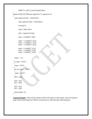 DSK6713_AIC23_closeCodec(hCodec);
}
signed int IIR_FILTER(const signed int * h, signed int x1)
{
static signed int x[6] = {0,0,0,0,0,0};
static signed int y[6] = {0,0,0,0,0,0};
int temp=0;
temp = (short int)x1;
x[0] = (signed int) temp;
temp = ( (int)h[0] * x[0]);
temp += ( (int)h[1] * x[1]);
temp += ( (int)h[1] * x[1]);
temp += ( (int)h[2] * x[2]);
temp -= ( (int)h[4] * y[1]);
temp -= ( (int)h[4] * y[1]);
temp -= ( (int)h[5] * y[2]);
temp >>=15;
if ( temp > 32767 )
{
temp = 32767;
}
else if ( temp < -32767)
{
temp = -32767;
}
y[0] = temp;
y[2] = y[1];
y[1] = y[0];
x[2] = x[1];
x[1] = x[0];
return (temp<<2);
}
Expected Output: Observed the output in CRO with respect to input signal, it pass the signal at
range of pass band frequency 0-8KHz, and attenuate at other than pass band frequency.
 