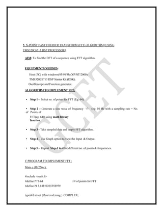 5. N-POINT FAST FOURIER TRANSFORM (FFT) ALGORITHM [USING
TMS320C6713 DSP PROCESSOR].
AIM: To find the DFT of a sequence using FFT algorithm.
EQUIPMENTS NEEDED:
Host (PC) with windows(95/98/Me/XP/NT/2000).
TMS320C6713 DSP Starter Kit (DSK).
Oscilloscope and Function generator.
ALGORITHM TO IMPLEMENT FFT:
• Step 1 - Select no. of points for FFT (Eg: 64).
• Step 2 – Generate a sine wave of frequency ‘f ‘ (eg: 10 Hz with a sampling rate = No.
of Points of
FFT(eg. 64)) using math library
function.
• Step 3 - Take sampled data and apply FFT algorithm .
• Step 4 – Use Graph option to view the Input & Output.
• Step 5 - Repeat Step-1 to 4 for different no. of points & frequencies.
C PROGRAM TO IMPLEMENT FFT :
Main.c (fft 256.c):
#include <math.h>
#define PTS 64 //# of points for FFT
#define PI 3.14159265358979
typedef struct {float real,imag;} COMPLEX;
 