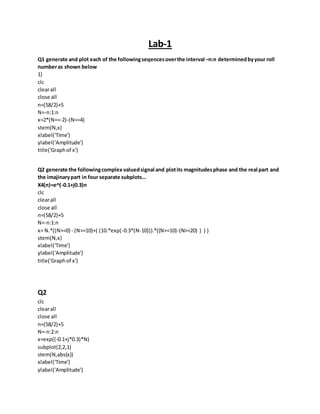Lab-1
Q1 generate and plot each of the followingseqencesoverthe interval –n:n determinedbyyour roll
numberas shown below
1)
clc
clearall
close all
n=(58/2)+5
N=-n:1:n
x=2*(N==-2)-(N==4)
stem(N,x)
xlabel('Time')
ylabel('Amplitude')
title('Graphof x')
Q2 generate the followingcomplex valuedsignal and plotits magnitudesphase and the real part and
the imajinarypart in four separate subplots…
X4(n)=e^(-0.1+j0.3)n
clc
clearall
close all
n=(58/2)+5
N=-n:1:n
x= N.*((N>=0) - (N>=10)+( (10.*exp(-0.3*(N-10))).*((N>=10)-(N>=20) ) ) )
stem(N,x)
xlabel('Time')
ylabel('Amplitude')
title('Graphof x')
Q2
clc
clearall
close all
n=(58/2)+5
N=-n:2:n
x=exp((-0.1+j*0.3)*N)
subplot(2,2,1)
stem(N,abs(x))
xlabel('Time')
ylabel('Amplitude')
 