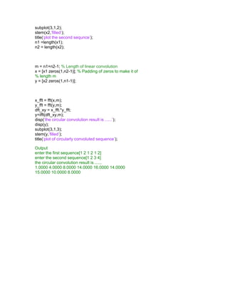 subplot(3,1,2);
stem(x2,’filled’);
title(‘plot the second sequnce’);
n1 =length(x1);
n2 = length(x2);
m = n1+n2-1; % Length of linear convolution
x = [x1 zeros(1,n2-1)]; % Padding of zeros to make it of
% length m
y = [x2 zeros(1,n1-1)];
x_fft = fft(x,m);
y_fft = fft(y,m);
dft_xy = x_fft.*y_fft;
y=ifft(dft_xy,m);
disp(‘the circular convolution result is ......’);
disp(y);
subplot(3,1,3);
stem(y,’filled’);
title(‘plot of circularly convoluted sequence’);
Output
enter the first sequence[1 2 1 2 1 2]
enter the second sequence[1 2 3 4]
the circular convolution result is ......
1.0000 4.0000 8.0000 14.0000 16.0000 14.0000
15.0000 10.0000 8.0000
 