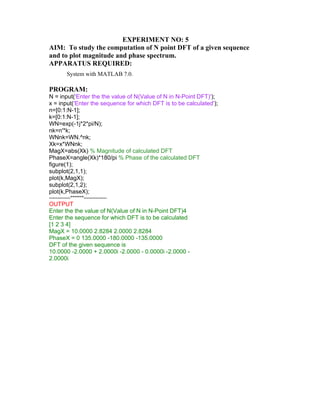 EXPERIMENT NO: 5
AIM: To study the computation of N point DFT of a given sequence
and to plot magnitude and phase spectrum.
APPARATUS REQUIRED:
System with MATLAB 7.0.
PROGRAM:
N = input('Enter the the value of N(Value of N in N-Point DFT)');
x = input('Enter the sequence for which DFT is to be calculated');
n=[0:1:N-1];
k=[0:1:N-1];
WN=exp(-1j*2*pi/N);
nk=n'*k;
WNnk=WN.^nk;
Xk=x*WNnk;
MagX=abs(Xk) % Magnitude of calculated DFT
PhaseX=angle(Xk)*180/pi % Phase of the calculated DFT
figure(1);
subplot(2,1,1);
plot(k,MagX);
subplot(2,1,2);
plot(k,PhaseX);
-------------*******--------------
OUTPUT
Enter the the value of N(Value of N in N-Point DFT)4
Enter the sequence for which DFT is to be calculated
[1 2 3 4]
MagX = 10.0000 2.8284 2.0000 2.8284
PhaseX = 0 135.0000 -180.0000 -135.0000
DFT of the given sequence is
10.0000 -2.0000 + 2.0000i -2.0000 - 0.0000i -2.0000 -
2.0000i
 