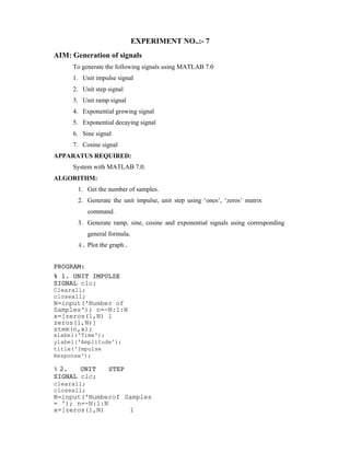 EXPERIMENT NO..:- 7
AIM: Generation of signals
To generate the following signals using MATLAB 7.0
1. Unit impulse signal
2. Unit step signal
3. Unit ramp signal
4. Exponential growing signal
5. Exponential decaying signal
6. Sine signal
7. Cosine signal
APPARATUS REQUIRED:
System with MATLAB 7.0.
ALGORITHM:
1. Get the number of samples.
2. Generate the unit impulse, unit step using ‘ones’, ‘zeros’ matrix
command.
3. Generate ramp, sine, cosine and exponential signals using corresponding
general formula.
4. Plot the graph.
PROGRAM:
% 1. UNIT IMPULSE
SIGNAL clc;
Clearall;
closeall;
N=input('Number of
Samples'); n=-N:1:N
x=[zeros(1,N) 1
zeros(1,N)]
stem(n,x);
xlabel('Time');
ylabel('Amplitude');
title('Impulse
Response');
% 2. UNIT STEP
SIGNAL clc;
clearall;
closeall;
N=input('Numberof Samples
= '); n=-N:1:N
x=[zeros(1,N) 1
 