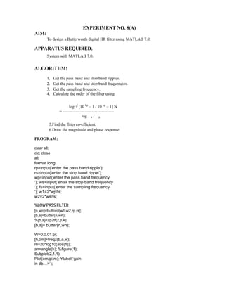 EXPERIMENT NO. 8(A)
AIM:
To design a Butterworth digital IIR filter using MATLAB 7.0.
APPARATUS REQUIRED:
System with MATLAB 7.0.
ALGORITHM:
1. Get the pass band and stop band ripples.
2. Get the pass band and stop band frequencies.
3. Get the sampling frequency.
4. Calculate the order of the filter using
log √ [10 kp
– 1 / 10 kp
– 1] N
= -------------------------------------
log s / p
5.Find the filter co-efficient.
6.Draw the magnitude and phase response.
PROGRAM:
clear all;
clc; close
all;
format long
rp=input(‘enter the pass band ripple’);
rs=input(‘enter the stop band ripple’);
wp=input(‘enter the pass band frequency
‘); ws=input(‘enter the stop band frequency
‘); fs=input(‘enter the sampling frequency
‘); w1=2*wp/fs;
w2=2*ws/fs;
%LOW PASS FILTER
[n,wn]=buttord(w1,w2,rp,rs];
[b,a]=butter(n,wn);
%[b,a]=zp2tf(z,p,k);
[b,a]= butter(n,wn);
W=0:0.01:pi;
[h,om]=freqz(b,a,w);
m=20*log10(abs(h));
an=angle(h); %figure(1);
Subplot(2,1,1);
Plot(om/pi,m); Ylabel(‘gain
in db…>’);
 