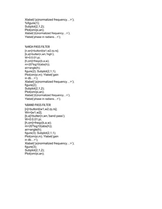 Xlabel(‘(a)normalized frequency…>’);
%figure(1);
Subplot(2,1,2);
Plot(om/pi,an);
Xlabel(‘(b)normalized frequency…>’);
Ylabel(‘phase in radians…>’);
%HIGH PASS FILTER
[n,wn]=buttord(w1,w2,rp,rs];
[b,a]=butter(n,wn,’high’);
W=0:0.01:pi;
[h,om]=freqz(b,a,w);
m=20*log10(abs(h));
an=angle(h);
figure(2); Subplot(2,1,1);
Plot(om/pi,m); Ylabel(‘gain
in db…>’);
Xlabel(‘(a)normalized frequency…>’);
figure(2);
Subplot(2,1,2);
Plot(om/pi,an);
Xlabel(‘(b)normalized frequency…>’);
Ylabel(‘phase in radians…>’);
%BAND PASS FILTER
[n]=buttord(w1,w2,rp,rs];
Wn=[w1,w2];
[b,a]=butter(n,wn,’band pass’);
W=0:0.01:pi;
[h,om]=freqz(b,a,w);
m=20*log10(abs(h));
an=angle(h);
figure(3); Subplot(2,1,1);
Plot(om/pi,m); Ylabel(‘gain
in db…>’);
Xlabel(‘(a)normalized frequency…>’);
figure(3);
Subplot(2,1,2);
Plot(om/pi,an);
 