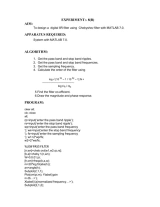 EXPERIMENT:- 8(B)
AIM:
To design a digital IIR filter using Chebyshev filter with MATLAB 7.0.
APPARATUS REQUIRED:
System with MATLAB 7.0.
ALGORITHM:
1. Get the pass band and stop band ripples.
2. Get the pass band and stop band frequencies.
3. Get the sampling frequency.
4. Calculate the order of the filter using
log √ [10
kp
– 1 / 10
kp
– 1] N =
-------------------------------------
log Ωs / Ωp
5.Find the filter co-efficient.
6.Draw the magnitude and phase response.
PROGRAM:
clear all;
clc; close
all;
rp=input(‘enter the pass band ripple’);
rs=input(‘enter the stop band ripple’);
wp=input(‘enter the pass band frequency
‘); ws=input(‘enter the stop band frequency
‘); fs=input(‘enter the sampling frequency
‘); w1=2*wp/fs;
w2=2*ws/fs;
%LOW PASS FILTER
[n,wn]=cheb ord(w1,w2,rp,rs];
[b,a]=cheby 1(n,wn);
W=0:0.01:pi;
[h,om]=freqz(b,a,w);
m=20*log10(abs(h));
an=angle(h);
Subplot(2,1,1);
Plot(om/pi,m); Ylabel(‘gain
in db…>’);
Xlabel(‘(a)normalized frequency…>’);
Subplot(2,1,2);
 