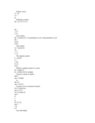 Empty vector
Y = []
Y =
[]
Defining a matrix
M = [1 2 3; 3 2 1]
M =
1 2 3
3 2 1
Zero matrix
M = zeros(2,3) % 1st parameter is row, 2nd parameter is col.
M =
0 0 0
0 0 0
ones matrix
m = ones(2,3)
m =
1 1 1
1 1 1
The identity matrix
I = eye(3)
I =
1 0 0
0 1 0
0 0 1
Define a random matrix or vector
R = rand(1,3)
R = 0.9501 0.2311 0.6068
Access a vector or matrix
R(3)
ans = 0.6068
or
R(1,2)
ans = 0.2311
Access a row or column of matrix
I(2,:) %2nd row
ans = 0 1 0
I(:,2) %2nd col
ans =
0
1
0
I(1:2,1:2)
ans =
1 0
0 1
size and length
 