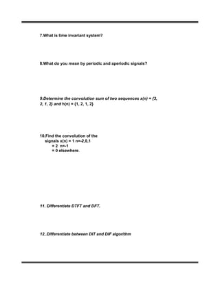 7.What is time invariant system?
8.What do you mean by periodic and aperiodic signals?
9.Determine the convolution sum of two sequences x(n) = {3,
2, 1, 2} and h(n) = {1, 2, 1, 2}
10.Find the convolution of the
signals x(n) = 1 n=-2,0,1
= 2 n=-1
= 0 elsewhere.
11. Differentiate DTFT and DFT.
12..Differentiate between DIT and DIF algorithm
 