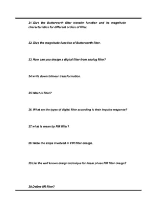 21.Give the Butterworth filter transfer function and its magnitude
characteristics for different orders of filter.
22.Give the magnitude function of Butterworth filter.
23.How can you design a digital filter from analog filter?
24.write down bilinear transformation.
25.What is filter?
26. What are the types of digital filter according to their impulse response?
27.what is mean by FIR filter?
28.Write the steps involved in FIR filter design.
29.List the well known design technique for linear phase FIR filter design?
30.Define IIR filter?
 