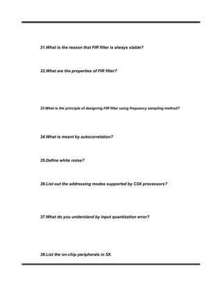 31.What is the reason that FIR filter is always stable?
32.What are the properties of FIR filter?
33.What is the principle of designing FIR filter using frequency sampling method?
34.What is meant by autocorrelation?
35.Define white noise?
36.List out the addressing modes supported by C5X processors?
37.What do you understand by input quantization error?
38.List the on-chip peripherals in 5X.
 
