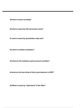 39.what is meant rounding?
40.what is meant by A/D conversion noise?
41.what is meant by quantization step size?
42.what is overflow oscillation?
43.what are the methods used to prevent overflow?
44.what are the two kinds of limit cycle behavior in DSP?
45.What is meant by "dead band" of the filter?
 