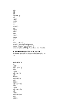 ans =
2 2
2 3
a=[1 4 6 3]
a =
1 4 6 3
sum(a)
ans =
14
mean(a)
ans =
3.5000
std(a)
ans =
2.0817
max(a)
ans =
6
a =[1 2 3; 4 5 6]
mean(a) %mean of each column
max(a) %max of each column =20
max( max([1 2 3; 4 5 6]) ) %to obtain max of matrix
4. Relational operators in MATLAB
Relational operators: =(equal), ~=3D (not equal), etc.
Let
a = [1 1 3 4 1]
a =
1 1 3 4 1
ind = (a == 1)
ind =
1 1 0 0 1
ind = (a < 1)
ind =
0 0 0 0 0
ind = (a > 1)
ind =
0 0 1 1 0
ind = (a <= 1)
ind =
1 1 0 0 1
ind = (a >= 1)
ind =
1 1 1 1 1
ind = (a ~= 1)
ind =
0 0 1 1 0
 