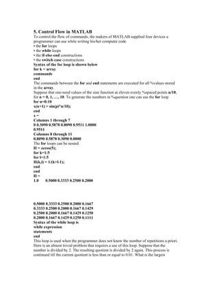5. Control Flow in MATLAB
To control the flow of commands, the makers of MATLAB supplied four devices a
programmer can use while writing his/her computer code
• the for loops
• the while loops
• the if-else-end constructions
• the switch-case constructions
Syntax of the for loop is shown below
for k = array
commands
end
The commands between the for and end statements are executed for all %values stored
in the array.
Suppose that one-need values of the sine function at eleven evenly %spaced points n/10,
for n = 0, 1, …, 10. To generate the numbers in %question one can use the for loop
for n=0:10
x(n+1) = sin(pi*n/10);
end
x =
Columns 1 through 7
0 0.3090 0.5878 0.8090 0.9511 1.0000
0.9511
Columns 8 through 11
0.8090 0.5878 0.3090 0.0000
The for loops can be nested
H = zeros(5);
for k=1:5
for l=1:5
H(k,l) = 1/(k+l-1);
end
end
H =
1.0 0.5000 0.3333 0.2500 0.2000
0.5000 0.3333 0.2500 0.2000 0.1667
0.3333 0.2500 0.2000 0.1667 0.1429
0.2500 0.2000 0.1667 0.1429 0.1250
0.2000 0.1667 0.1429 0.1250 0.1111
Syntax of the while loop is
while expression
statements
end
This loop is used when the programmer does not know the number of repetitions a priori.
Here is an almost trivial problem that requires a use of this loop. Suppose that the
number is divided by 2. The resulting quotient is divided by 2 again. This process is
continued till the current quotient is less than or equal to 0.01. What is the largest
 