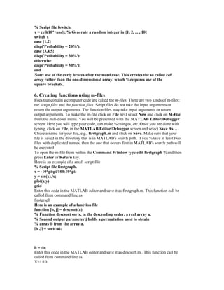 % Script file fswitch.
x = ceil(10*rand); % Generate a random integer in {1, 2, ... , 10}
switch x
case {1,2}
disp('Probability = 20%');
case {3,4,5}
disp('Probability = 30%');
otherwise
disp('Probability = 50%');
end
Note: use of the curly braces after the word case. This creates the so called cell
array rather than the one-dimensional array, which %requires use of the
square brackets.
6. Creating functions using m-files
Files that contain a computer code are called the m-files. There are two kinds of m-files:
the script files and the function files. Script files do not take the input arguments or
return the output arguments. The function files may take input arguments or return
output arguments. To make the m-file click on File next select New and click on M-File
from the pull-down menu. You will be presented with the MATLAB Editor/Debugger
screen. Here you will type your code, can make %changes, etc. Once you are done with
typing, click on File, in the MATLAB Editor/Debugger screen and select Save As… .
Chose a name for your file, e.g., firstgraph.m and click on Save. Make sure that your
file is saved in the directory that is in MATLAB's search path. If you %have at least two
files with duplicated names, then the one that occurs first in MATLAB's search path will
be executed.
To open the m-file from within the Command Window type edit firstgraph %and then
press Enter or Return key.
Here is an example of a small script file
% Script file firstgraph.
x = -10*pi:pi/100:10*pi;
y = sin(x)./x;
plot(x,y)
grid
Enter this code in the MATLAB editor and save it as firstgraph.m. This function call be
called from command line as
firstgraph
Here is an example of a function file
function [b, j] = descsort(a)
% Function descsort sorts, in the descending order, a real array a.
% Second output parameter j holds a permutation used to obtain
% array b from the array a.
[b ,j] = sort(-a);
b = -b;
Enter this code in the MATLAB editor and save it as descsort.m . This function call be
called from command line as
X=1:10
 
