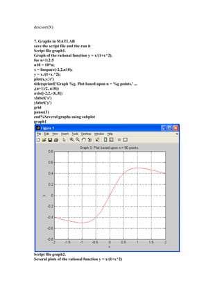 descsort(X)
7. Graphs in MATLAB
save the script file and the run it
Script file graph1.
Graph of the rational function y = x/(1+x^2).
for n=1:2:5
n10 = 10*n;
x = linspace(-2,2,n10);
y = x./(1+x.^2);
plot(x,y,'r')
title(sprintf('Graph %g. Plot based upon n = %g points.' ...
,(n+1)/2, n10))
axis([-2,2,-.8,.8])
xlabel('x')
ylabel('y')
grid
pause(3)
end%Several graphs using subplot
graph1
Script file graph2.
Several plots of the rational function y = x/(1+x^2)
 