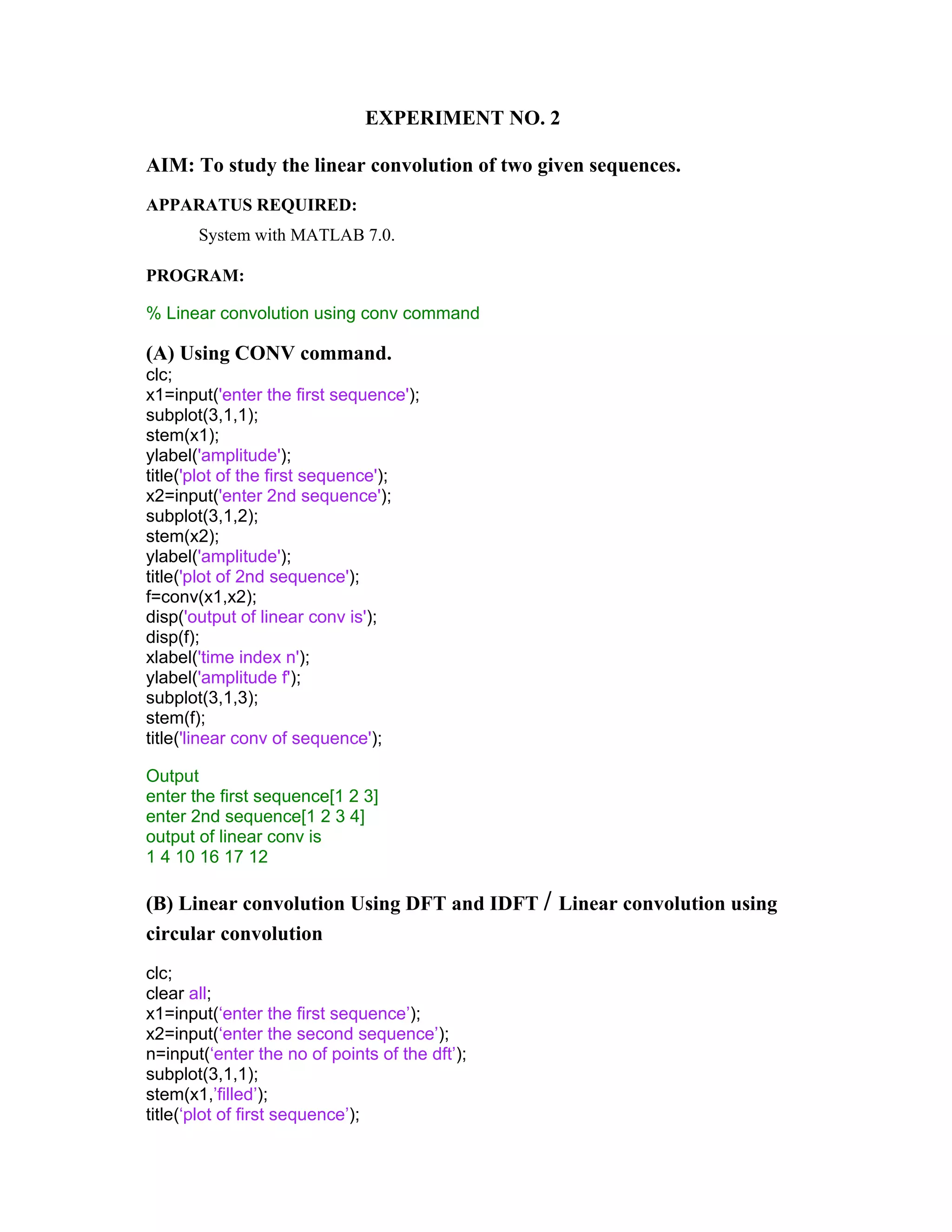 EXPERIMENT NO. 2
AIM: To study the linear convolution of two given sequences.
APPARATUS REQUIRED:
System with MATLAB 7.0.
PROGRAM:
% Linear convolution using conv command
(A) Using CONV command.
clc;
x1=input('enter the first sequence');
subplot(3,1,1);
stem(x1);
ylabel('amplitude');
title('plot of the first sequence');
x2=input('enter 2nd sequence');
subplot(3,1,2);
stem(x2);
ylabel('amplitude');
title('plot of 2nd sequence');
f=conv(x1,x2);
disp('output of linear conv is');
disp(f);
xlabel('time index n');
ylabel('amplitude f');
subplot(3,1,3);
stem(f);
title('linear conv of sequence');
Output
enter the first sequence[1 2 3]
enter 2nd sequence[1 2 3 4]
output of linear conv is
1 4 10 16 17 12
(B) Linear convolution Using DFT and IDFT / Linear convolution using
circular convolution
clc;
clear all;
x1=input(‘enter the first sequence’);
x2=input(‘enter the second sequence’);
n=input(‘enter the no of points of the dft’);
subplot(3,1,1);
stem(x1,’filled’);
title(‘plot of first sequence’);
 