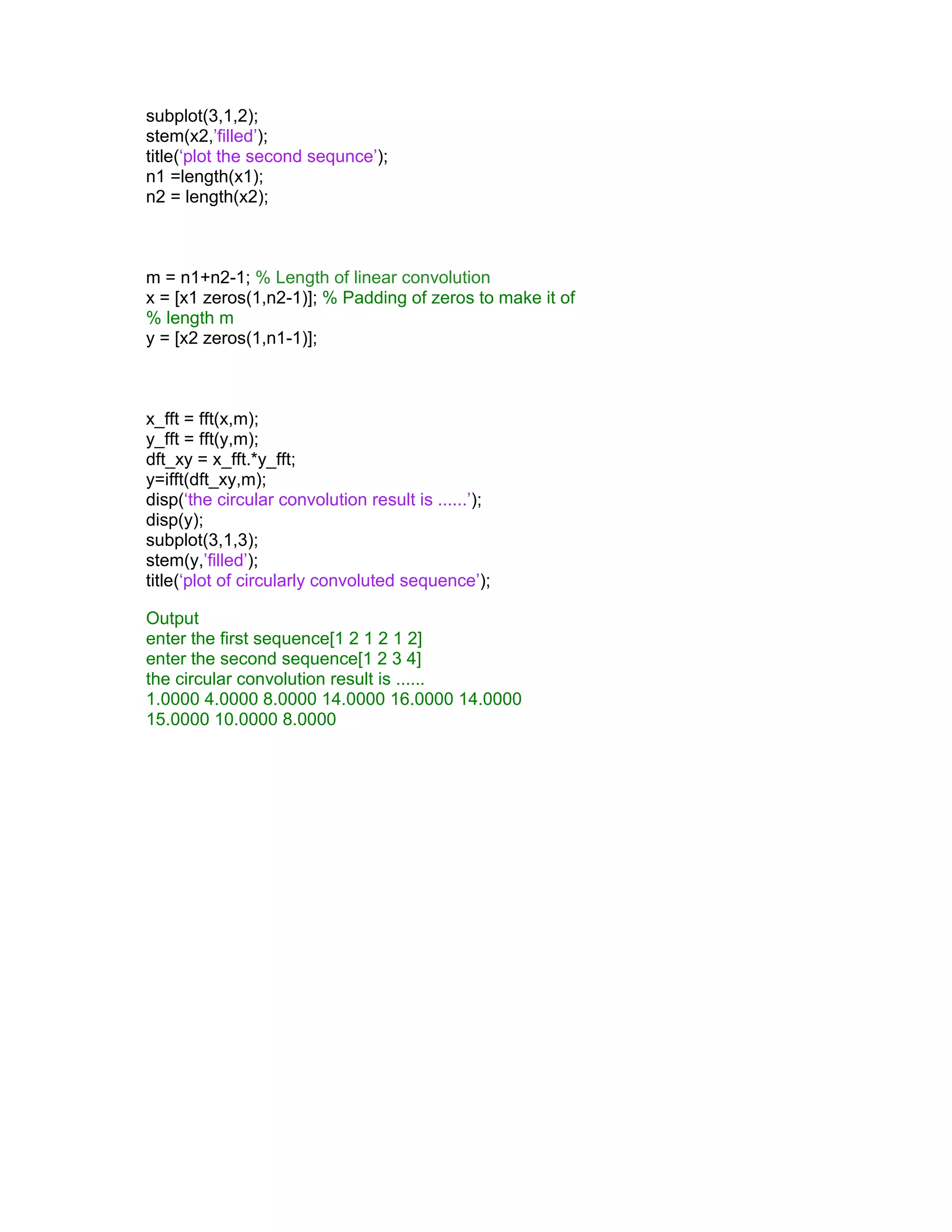 subplot(3,1,2);
stem(x2,’filled’);
title(‘plot the second sequnce’);
n1 =length(x1);
n2 = length(x2);
m = n1+n2-1; % Length of linear convolution
x = [x1 zeros(1,n2-1)]; % Padding of zeros to make it of
% length m
y = [x2 zeros(1,n1-1)];
x_fft = fft(x,m);
y_fft = fft(y,m);
dft_xy = x_fft.*y_fft;
y=ifft(dft_xy,m);
disp(‘the circular convolution result is ......’);
disp(y);
subplot(3,1,3);
stem(y,’filled’);
title(‘plot of circularly convoluted sequence’);
Output
enter the first sequence[1 2 1 2 1 2]
enter the second sequence[1 2 3 4]
the circular convolution result is ......
1.0000 4.0000 8.0000 14.0000 16.0000 14.0000
15.0000 10.0000 8.0000
 