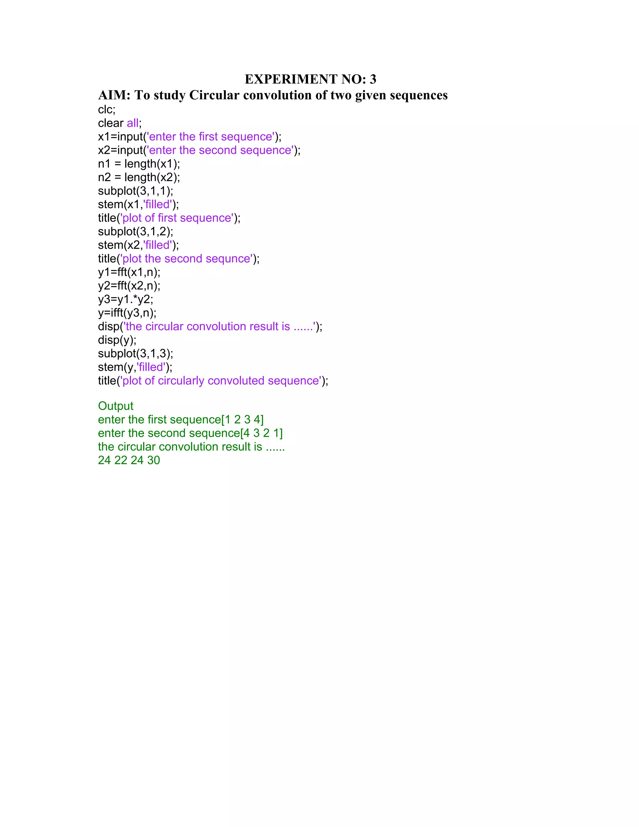 EXPERIMENT NO: 3
AIM: To study Circular convolution of two given sequences
clc;
clear all;
x1=input('enter the first sequence');
x2=input('enter the second sequence');
n1 = length(x1);
n2 = length(x2);
subplot(3,1,1);
stem(x1,'filled');
title('plot of first sequence');
subplot(3,1,2);
stem(x2,'filled');
title('plot the second sequnce');
y1=fft(x1,n);
y2=fft(x2,n);
y3=y1.*y2;
y=ifft(y3,n);
disp('the circular convolution result is ......');
disp(y);
subplot(3,1,3);
stem(y,'filled');
title('plot of circularly convoluted sequence');
Output
enter the first sequence[1 2 3 4]
enter the second sequence[4 3 2 1]
the circular convolution result is ......
24 22 24 30
 