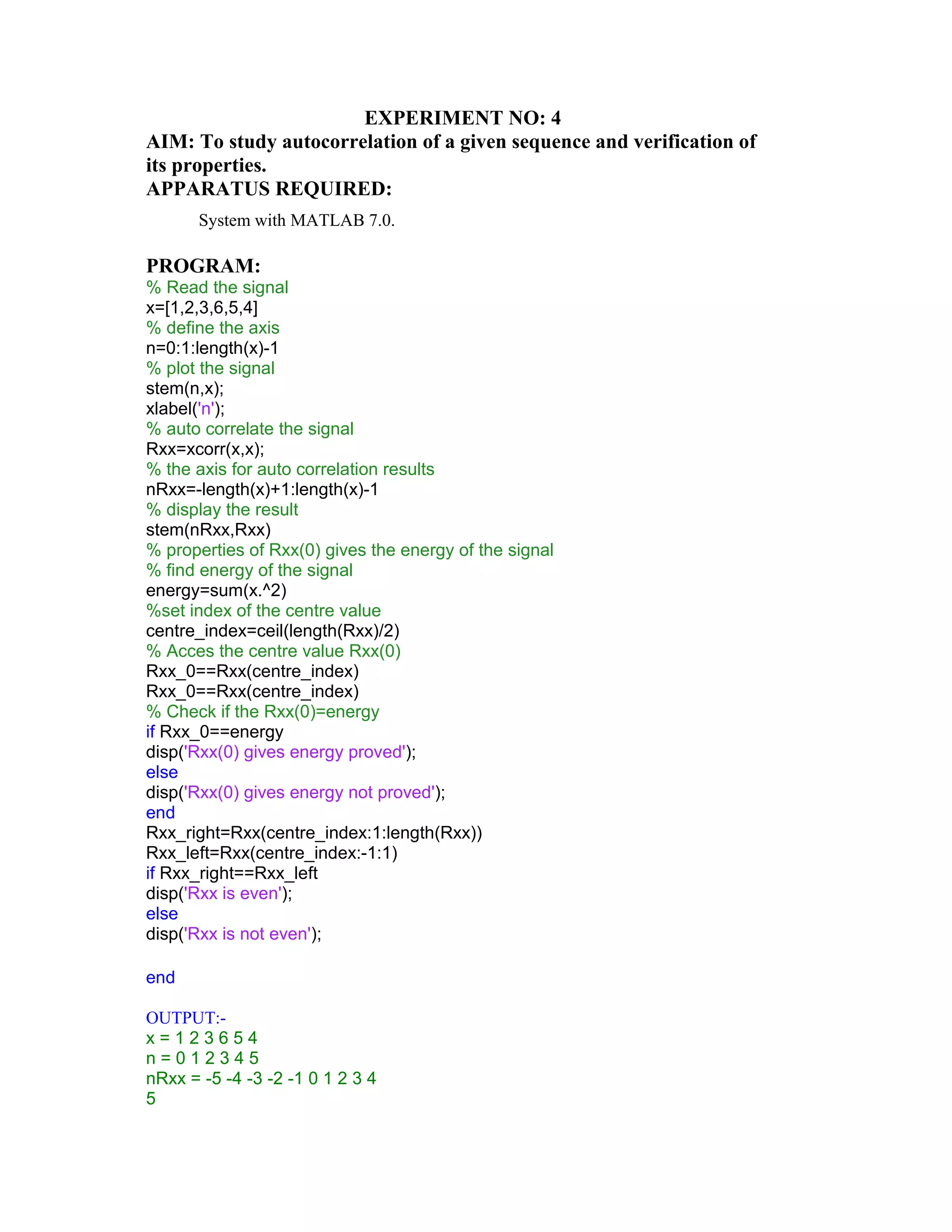 EXPERIMENT NO: 4
AIM: To study autocorrelation of a given sequence and verification of
its properties.
APPARATUS REQUIRED:
System with MATLAB 7.0.
PROGRAM:
% Read the signal
x=[1,2,3,6,5,4]
% define the axis
n=0:1:length(x)-1
% plot the signal
stem(n,x);
xlabel('n');
% auto correlate the signal
Rxx=xcorr(x,x);
% the axis for auto correlation results
nRxx=-length(x)+1:length(x)-1
% display the result
stem(nRxx,Rxx)
% properties of Rxx(0) gives the energy of the signal
% find energy of the signal
energy=sum(x.^2)
%set index of the centre value
centre_index=ceil(length(Rxx)/2)
% Acces the centre value Rxx(0)
Rxx_0==Rxx(centre_index)
Rxx_0==Rxx(centre_index)
% Check if the Rxx(0)=energy
if Rxx_0==energy
disp('Rxx(0) gives energy proved');
else
disp('Rxx(0) gives energy not proved');
end
Rxx_right=Rxx(centre_index:1:length(Rxx))
Rxx_left=Rxx(centre_index:-1:1)
if Rxx_right==Rxx_left
disp('Rxx is even');
else
disp('Rxx is not even');
end
OUTPUT:-
x = 1 2 3 6 5 4
n = 0 1 2 3 4 5
nRxx = -5 -4 -3 -2 -1 0 1 2 3 4
5
 