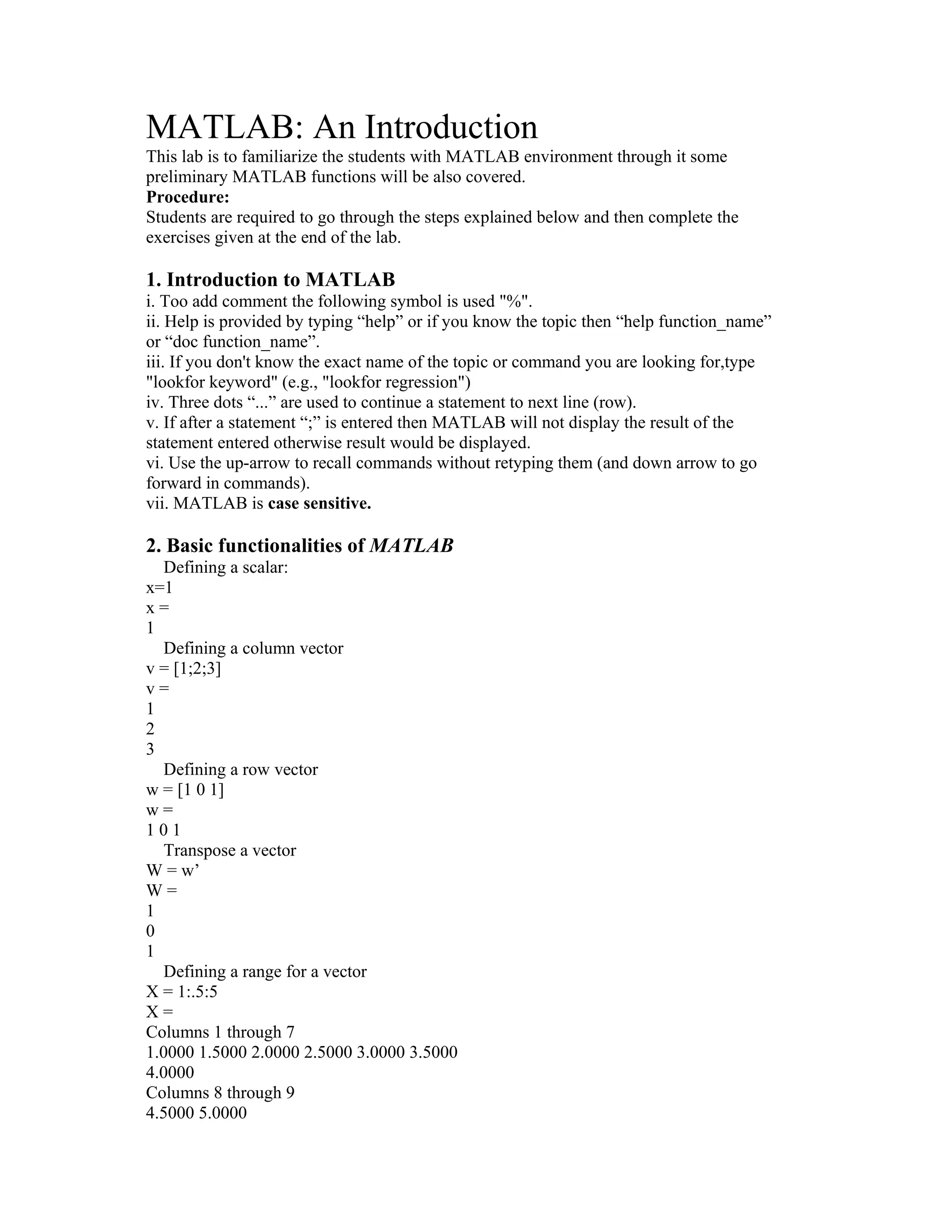 MATLAB: An Introduction
This lab is to familiarize the students with MATLAB environment through it some
preliminary MATLAB functions will be also covered.
Procedure:
Students are required to go through the steps explained below and then complete the
exercises given at the end of the lab.
1. Introduction to MATLAB
i. Too add comment the following symbol is used "%".
ii. Help is provided by typing “help” or if you know the topic then “help function_name”
or “doc function_name”.
iii. If you don't know the exact name of the topic or command you are looking for,type
"lookfor keyword" (e.g., "lookfor regression")
iv. Three dots “...” are used to continue a statement to next line (row).
v. If after a statement “;” is entered then MATLAB will not display the result of the
statement entered otherwise result would be displayed.
vi. Use the up-arrow to recall commands without retyping them (and down arrow to go
forward in commands).
vii. MATLAB is case sensitive.
2. Basic functionalities of MATLAB
Defining a scalar:
x=1
x =
1
Defining a column vector
v = [1;2;3]
v =
1
2
3
Defining a row vector
w = [1 0 1]
w =
1 0 1
Transpose a vector
W = w’
W =
1
0
1
Defining a range for a vector
X = 1:.5:5
X =
Columns 1 through 7
1.0000 1.5000 2.0000 2.5000 3.0000 3.5000
4.0000
Columns 8 through 9
4.5000 5.0000
 