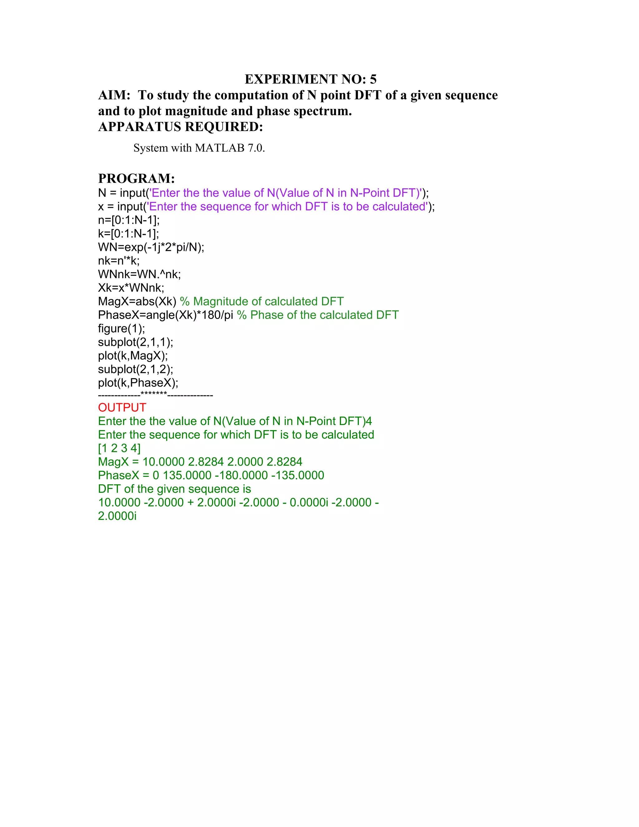EXPERIMENT NO: 5
AIM: To study the computation of N point DFT of a given sequence
and to plot magnitude and phase spectrum.
APPARATUS REQUIRED:
System with MATLAB 7.0.
PROGRAM:
N = input('Enter the the value of N(Value of N in N-Point DFT)');
x = input('Enter the sequence for which DFT is to be calculated');
n=[0:1:N-1];
k=[0:1:N-1];
WN=exp(-1j*2*pi/N);
nk=n'*k;
WNnk=WN.^nk;
Xk=x*WNnk;
MagX=abs(Xk) % Magnitude of calculated DFT
PhaseX=angle(Xk)*180/pi % Phase of the calculated DFT
figure(1);
subplot(2,1,1);
plot(k,MagX);
subplot(2,1,2);
plot(k,PhaseX);
-------------*******--------------
OUTPUT
Enter the the value of N(Value of N in N-Point DFT)4
Enter the sequence for which DFT is to be calculated
[1 2 3 4]
MagX = 10.0000 2.8284 2.0000 2.8284
PhaseX = 0 135.0000 -180.0000 -135.0000
DFT of the given sequence is
10.0000 -2.0000 + 2.0000i -2.0000 - 0.0000i -2.0000 -
2.0000i
 