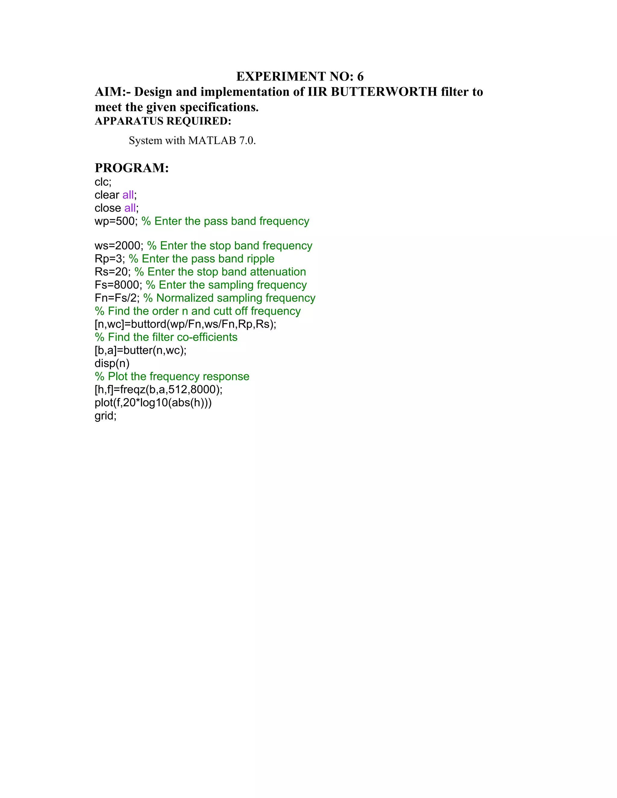 EXPERIMENT NO: 6
AIM:- Design and implementation of IIR BUTTERWORTH filter to
meet the given specifications.
APPARATUS REQUIRED:
System with MATLAB 7.0.
PROGRAM:
clc;
clear all;
close all;
wp=500; % Enter the pass band frequency
ws=2000; % Enter the stop band frequency
Rp=3; % Enter the pass band ripple
Rs=20; % Enter the stop band attenuation
Fs=8000; % Enter the sampling frequency
Fn=Fs/2; % Normalized sampling frequency
% Find the order n and cutt off frequency
[n,wc]=buttord(wp/Fn,ws/Fn,Rp,Rs);
% Find the filter co-efficients
[b,a]=butter(n,wc);
disp(n)
% Plot the frequency response
[h,f]=freqz(b,a,512,8000);
plot(f,20*log10(abs(h)))
grid;
 