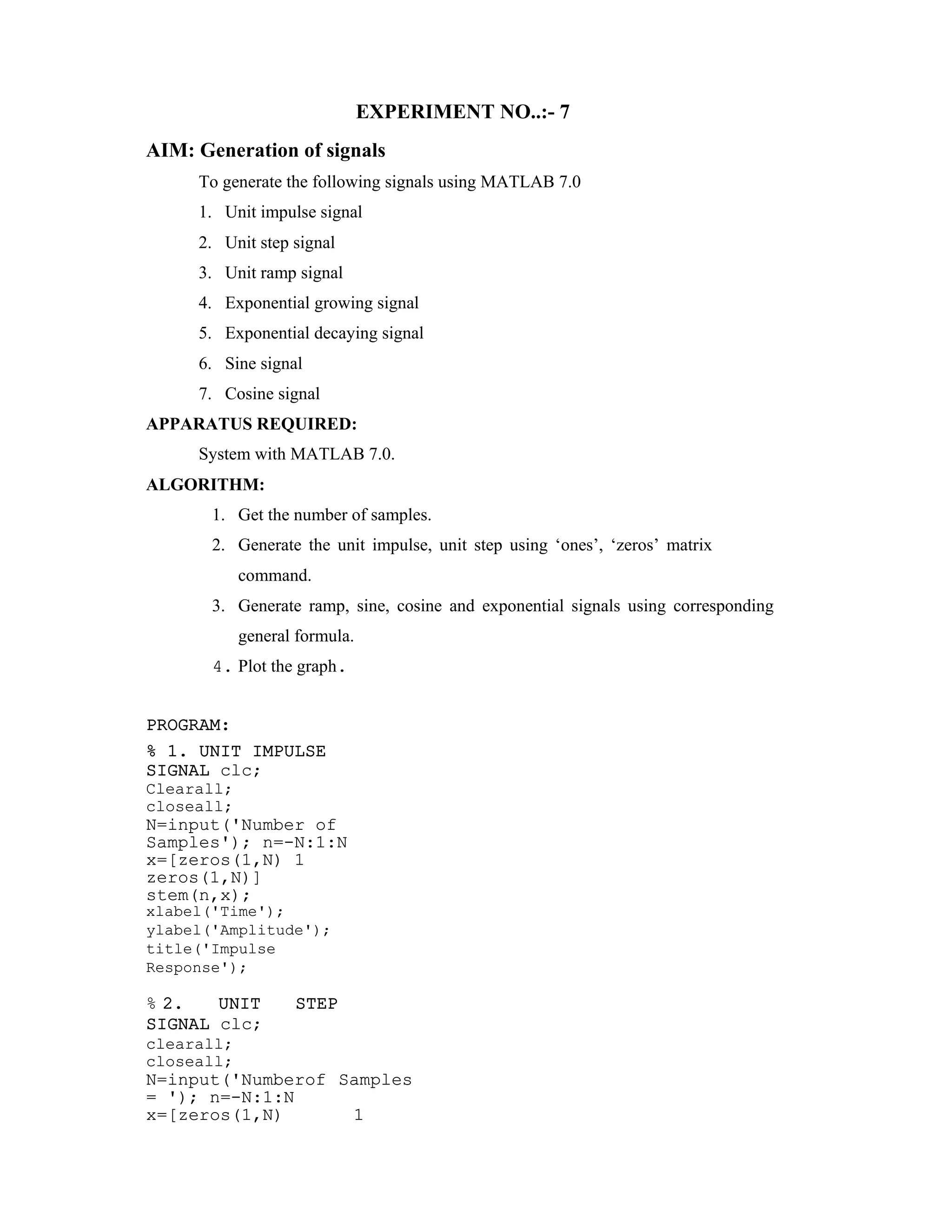 EXPERIMENT NO..:- 7
AIM: Generation of signals
To generate the following signals using MATLAB 7.0
1. Unit impulse signal
2. Unit step signal
3. Unit ramp signal
4. Exponential growing signal
5. Exponential decaying signal
6. Sine signal
7. Cosine signal
APPARATUS REQUIRED:
System with MATLAB 7.0.
ALGORITHM:
1. Get the number of samples.
2. Generate the unit impulse, unit step using ‘ones’, ‘zeros’ matrix
command.
3. Generate ramp, sine, cosine and exponential signals using corresponding
general formula.
4. Plot the graph.
PROGRAM:
% 1. UNIT IMPULSE
SIGNAL clc;
Clearall;
closeall;
N=input('Number of
Samples'); n=-N:1:N
x=[zeros(1,N) 1
zeros(1,N)]
stem(n,x);
xlabel('Time');
ylabel('Amplitude');
title('Impulse
Response');
% 2. UNIT STEP
SIGNAL clc;
clearall;
closeall;
N=input('Numberof Samples
= '); n=-N:1:N
x=[zeros(1,N) 1
 