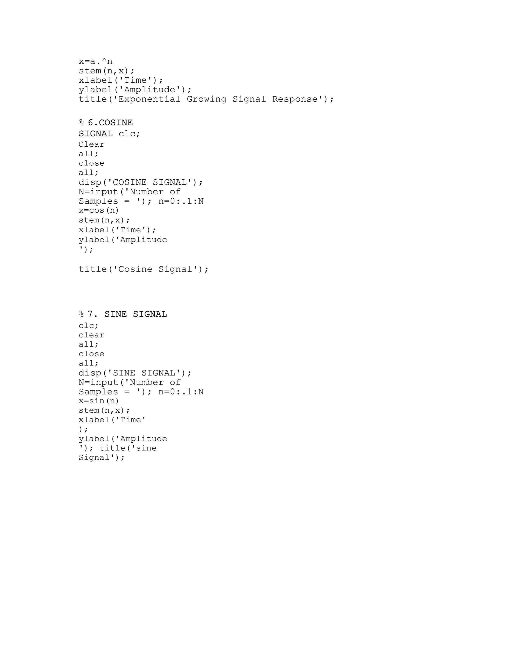 x=a.^n
stem(n,x);
xlabel('Time');
ylabel('Amplitude');
title('Exponential Growing Signal Response');
% 6.COSINE
SIGNAL clc;
Clear
all;
close
all;
disp('COSINE SIGNAL');
N=input('Number of
Samples = '); n=0:.1:N
x=cos(n)
stem(n,x);
xlabel('Time');
ylabel('Amplitude
');
title('Cosine Signal');
% 7. SINE SIGNAL
clc;
clear
all;
close
all;
disp('SINE SIGNAL');
N=input('Number of
Samples = '); n=0:.1:N
x=sin(n)
stem(n,x);
xlabel('Time'
);
ylabel('Amplitude
'); title('sine
Signal');
 