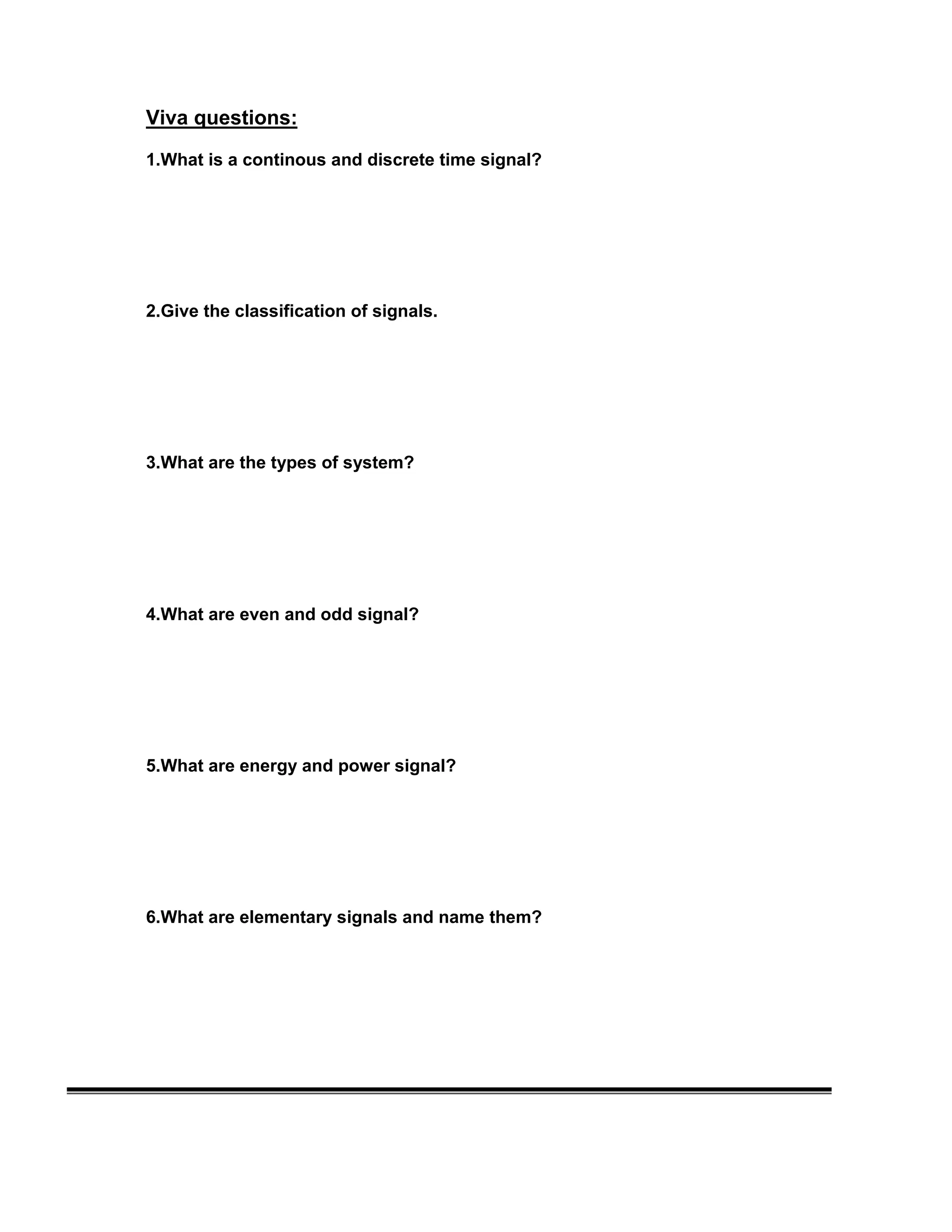 Viva questions:
1.What is a continous and discrete time signal?
2.Give the classification of signals.
3.What are the types of system?
4.What are even and odd signal?
5.What are energy and power signal?
6.What are elementary signals and name them?
 