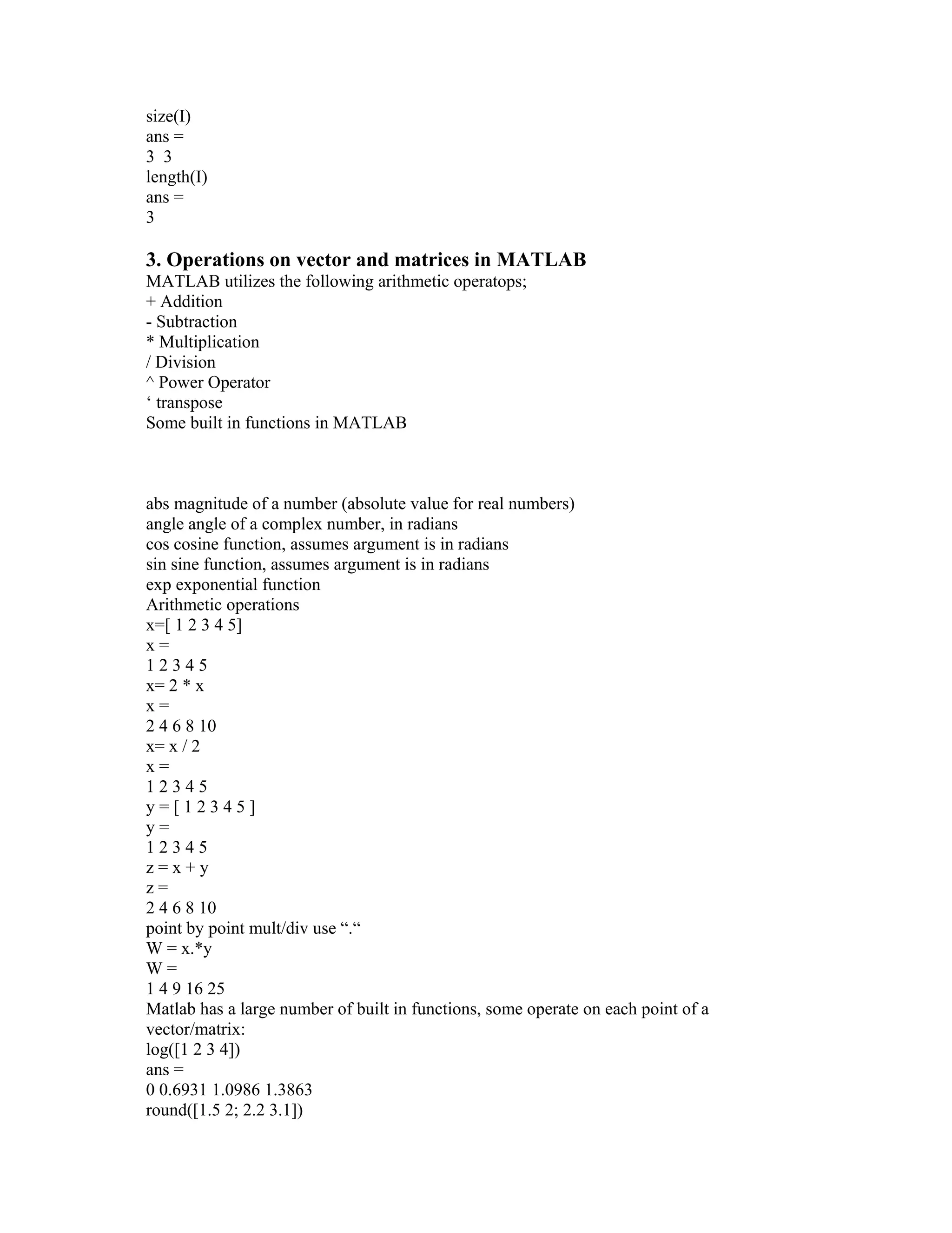 size(I)
ans =
3 3
length(I)
ans =
3
3. Operations on vector and matrices in MATLAB
MATLAB utilizes the following arithmetic operatops;
+ Addition
- Subtraction
* Multiplication
/ Division
^ Power Operator
‘ transpose
Some built in functions in MATLAB
abs magnitude of a number (absolute value for real numbers)
angle angle of a complex number, in radians
cos cosine function, assumes argument is in radians
sin sine function, assumes argument is in radians
exp exponential function
Arithmetic operations
x=[ 1 2 3 4 5]
x =
1 2 3 4 5
x= 2 * x
x =
2 4 6 8 10
x= x / 2
x =
1 2 3 4 5
y = [ 1 2 3 4 5 ]
y =
1 2 3 4 5
z = x + y
z =
2 4 6 8 10
point by point mult/div use “.“
W = x.*y
W =
1 4 9 16 25
Matlab has a large number of built in functions, some operate on each point of a
vector/matrix:
log([1 2 3 4])
ans =
0 0.6931 1.0986 1.3863
round([1.5 2; 2.2 3.1])
 