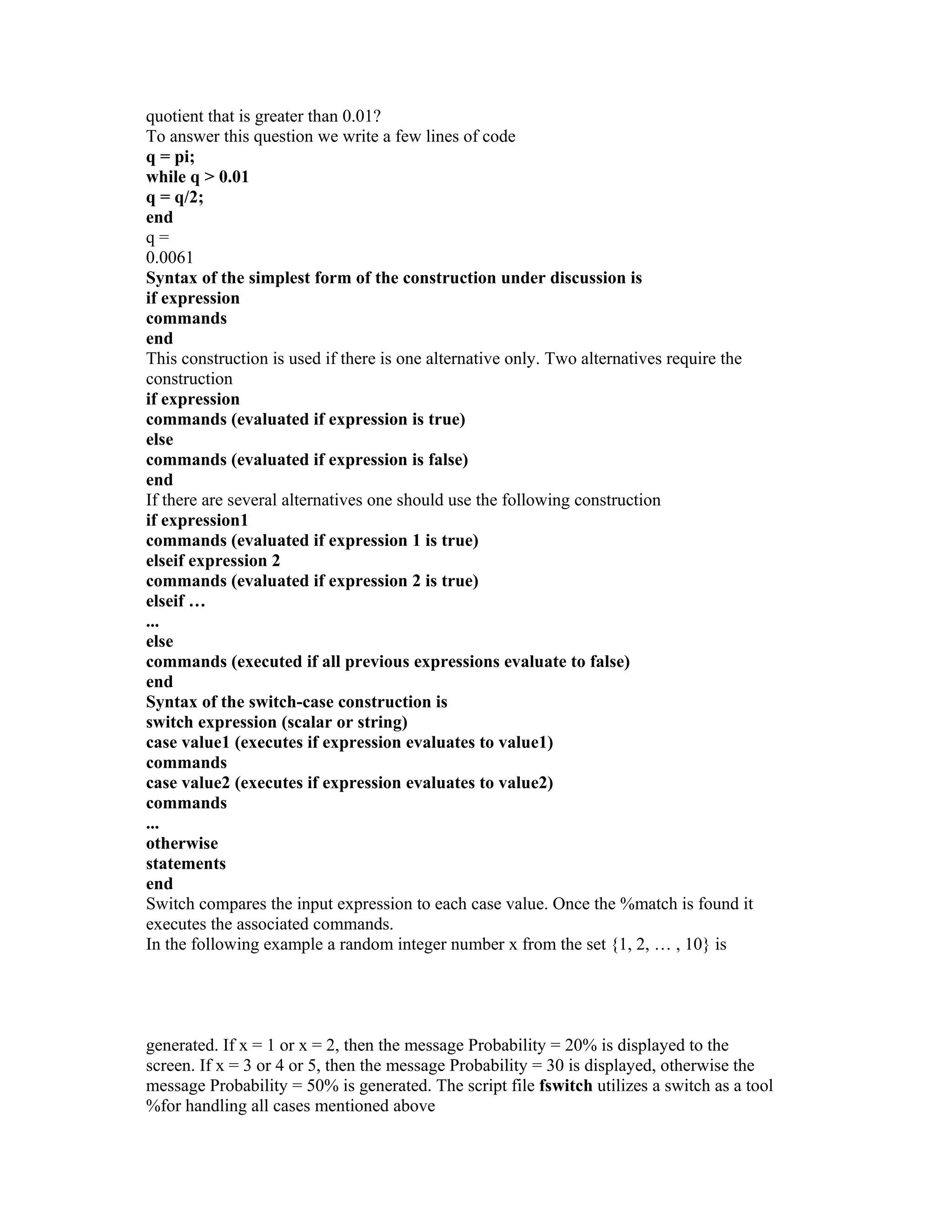 quotient that is greater than 0.01?
To answer this question we write a few lines of code
q = pi;
while q > 0.01
q = q/2;
end
q =
0.0061
Syntax of the simplest form of the construction under discussion is
if expression
commands
end
This construction is used if there is one alternative only. Two alternatives require the
construction
if expression
commands (evaluated if expression is true)
else
commands (evaluated if expression is false)
end
If there are several alternatives one should use the following construction
if expression1
commands (evaluated if expression 1 is true)
elseif expression 2
commands (evaluated if expression 2 is true)
elseif …
...
else
commands (executed if all previous expressions evaluate to false)
end
Syntax of the switch-case construction is
switch expression (scalar or string)
case value1 (executes if expression evaluates to value1)
commands
case value2 (executes if expression evaluates to value2)
commands
...
otherwise
statements
end
Switch compares the input expression to each case value. Once the %match is found it
executes the associated commands.
In the following example a random integer number x from the set {1, 2, … , 10} is
generated. If x = 1 or x = 2, then the message Probability = 20% is displayed to the
screen. If x = 3 or 4 or 5, then the message Probability = 30 is displayed, otherwise the
message Probability = 50% is generated. The script file fswitch utilizes a switch as a tool
%for handling all cases mentioned above
 