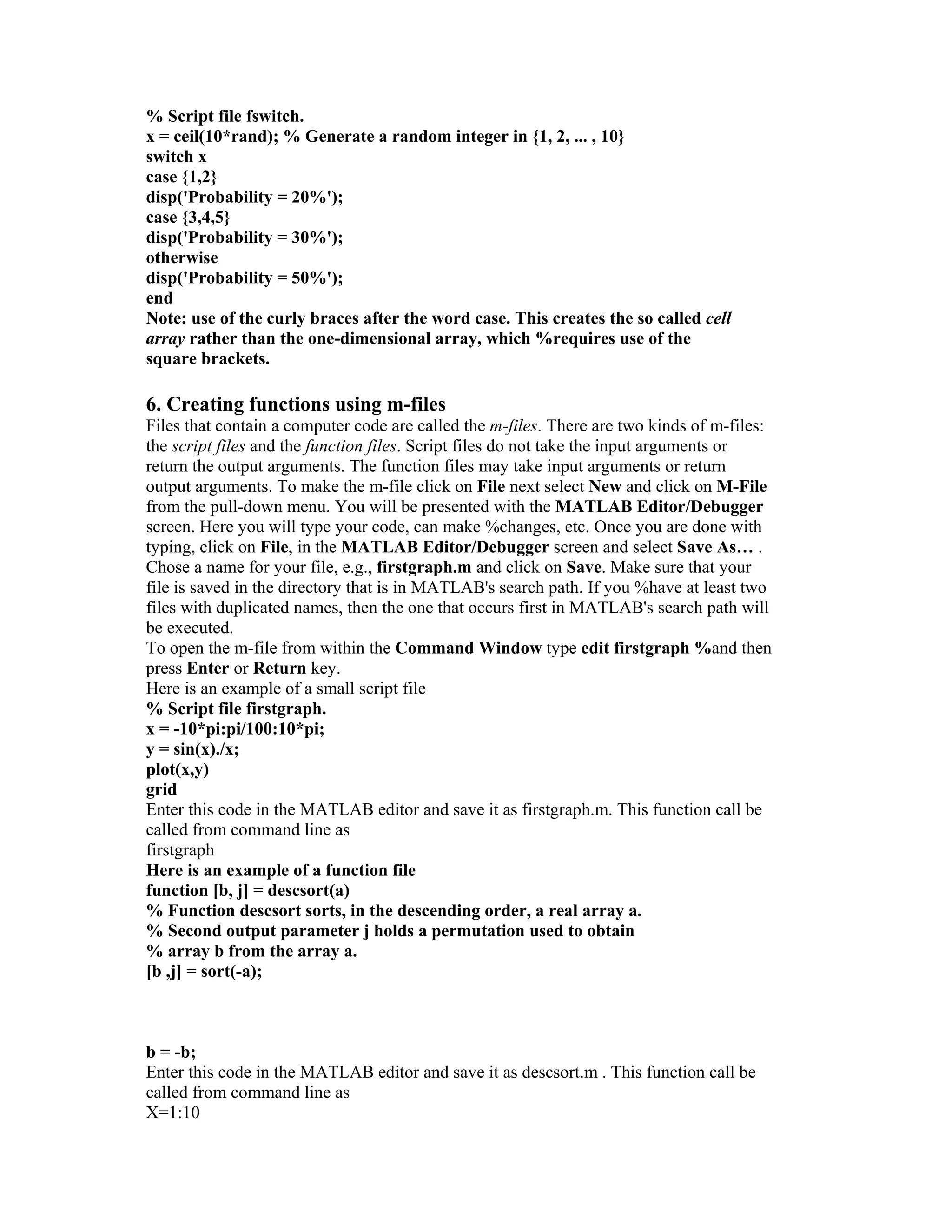 % Script file fswitch.
x = ceil(10*rand); % Generate a random integer in {1, 2, ... , 10}
switch x
case {1,2}
disp('Probability = 20%');
case {3,4,5}
disp('Probability = 30%');
otherwise
disp('Probability = 50%');
end
Note: use of the curly braces after the word case. This creates the so called cell
array rather than the one-dimensional array, which %requires use of the
square brackets.
6. Creating functions using m-files
Files that contain a computer code are called the m-files. There are two kinds of m-files:
the script files and the function files. Script files do not take the input arguments or
return the output arguments. The function files may take input arguments or return
output arguments. To make the m-file click on File next select New and click on M-File
from the pull-down menu. You will be presented with the MATLAB Editor/Debugger
screen. Here you will type your code, can make %changes, etc. Once you are done with
typing, click on File, in the MATLAB Editor/Debugger screen and select Save As… .
Chose a name for your file, e.g., firstgraph.m and click on Save. Make sure that your
file is saved in the directory that is in MATLAB's search path. If you %have at least two
files with duplicated names, then the one that occurs first in MATLAB's search path will
be executed.
To open the m-file from within the Command Window type edit firstgraph %and then
press Enter or Return key.
Here is an example of a small script file
% Script file firstgraph.
x = -10*pi:pi/100:10*pi;
y = sin(x)./x;
plot(x,y)
grid
Enter this code in the MATLAB editor and save it as firstgraph.m. This function call be
called from command line as
firstgraph
Here is an example of a function file
function [b, j] = descsort(a)
% Function descsort sorts, in the descending order, a real array a.
% Second output parameter j holds a permutation used to obtain
% array b from the array a.
[b ,j] = sort(-a);
b = -b;
Enter this code in the MATLAB editor and save it as descsort.m . This function call be
called from command line as
X=1:10
 